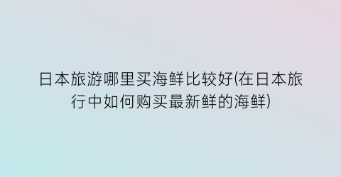 日本旅游哪里买海鲜比较好(在日本旅行中如何购买最新鲜的海鲜)