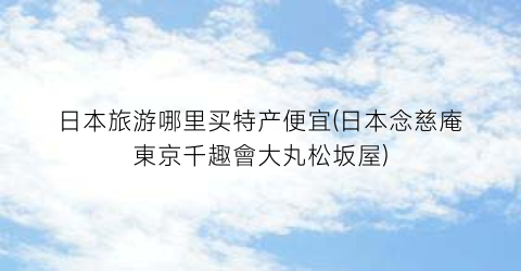 日本旅游哪里买特产便宜(日本念慈庵東京千趣會大丸松坂屋)