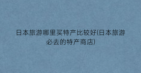 日本旅游哪里买特产比较好(日本旅游必去的特产商店)
