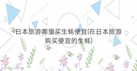 日本旅游哪里买生蚝便宜(在日本旅游购买便宜的生蚝)