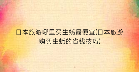 日本旅游哪里买生蚝最便宜(日本旅游购买生蚝的省钱技巧)