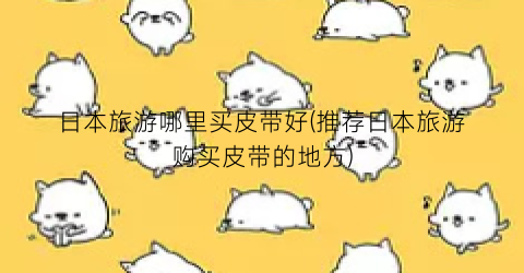 日本旅游哪里买皮带好(推荐日本旅游购买皮带的地方)
