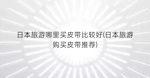 日本旅游哪里买皮带比较好(日本旅游购买皮带推荐)