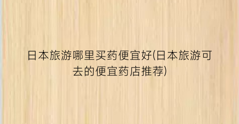 日本旅游哪里买药便宜好(日本旅游可去的便宜药店推荐)
