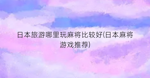 日本旅游哪里玩麻将比较好(日本麻将游戏推荐)