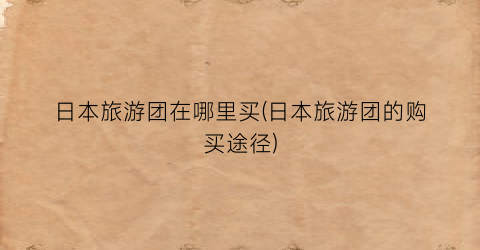 日本旅游团在哪里买(日本旅游团的购买途径)