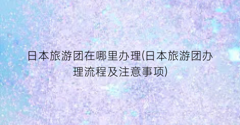 日本旅游团在哪里办理(日本旅游团办理流程及注意事项)