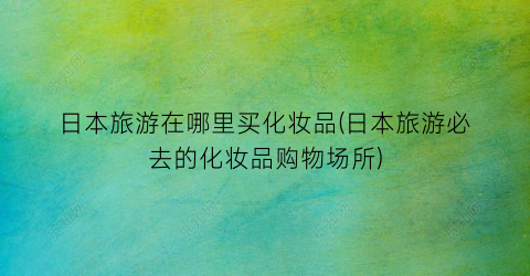 日本旅游在哪里买化妆品(日本旅游必去的化妆品购物场所)