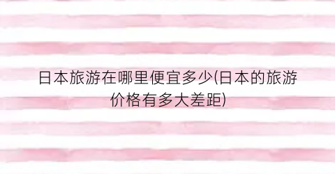 日本旅游在哪里便宜多少(日本的旅游价格有多大差距)