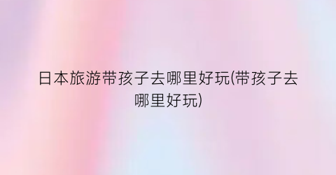 日本旅游带孩子去哪里好玩(带孩子去哪里好玩)