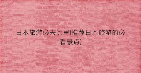 日本旅游必去哪里(推荐日本旅游的必看景点)