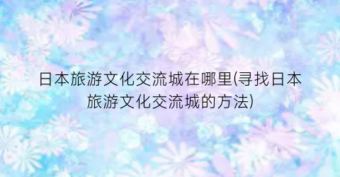 日本旅游文化交流城在哪里(寻找日本旅游文化交流城的方法)