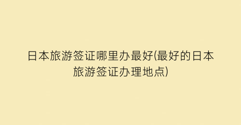 日本旅游签证哪里办最好(最好的日本旅游签证办理地点)