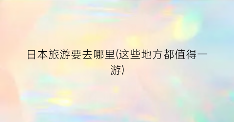 日本旅游要去哪里(这些地方都值得一游)