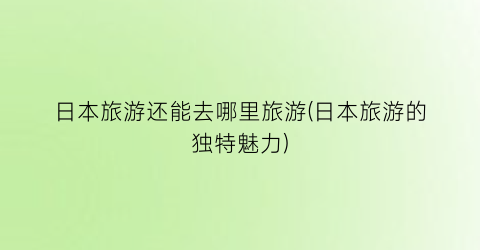 日本旅游还能去哪里旅游(日本旅游的独特魅力)