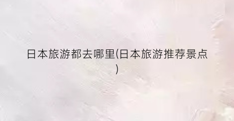 日本旅游都去哪里(日本旅游推荐景点)