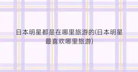 日本明星都是在哪里旅游的(日本明星最喜欢哪里旅游)