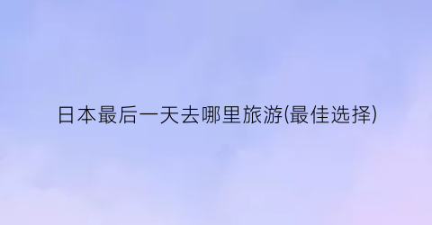日本最后一天去哪里旅游(最佳选择)