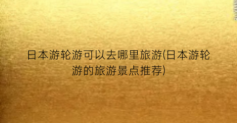 日本游轮游可以去哪里旅游(日本游轮游的旅游景点推荐)