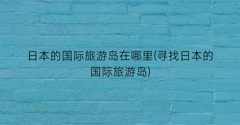 日本的国际旅游岛在哪里(寻找日本的国际旅游岛)