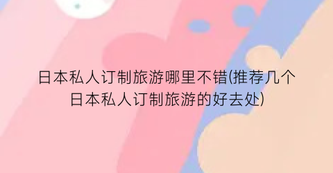 日本私人订制旅游哪里不错(推荐几个日本私人订制旅游的好去处)