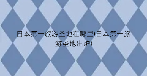 日本第一旅游圣地在哪里(日本第一旅游圣地出炉)