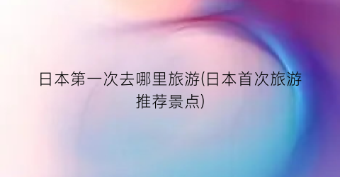 日本第一次去哪里旅游(日本首次旅游推荐景点)