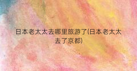 日本老太太去哪里旅游了(日本老太太去了京都)