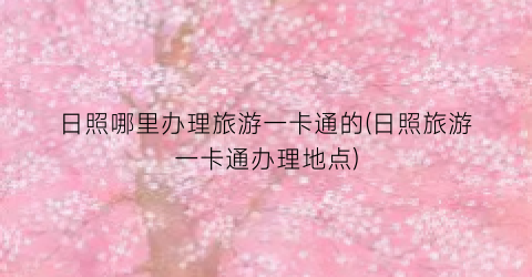日照哪里办理旅游一卡通的(日照旅游一卡通办理地点)