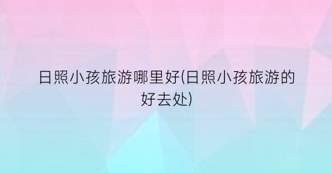 日照小孩旅游哪里好(日照小孩旅游的好去处)