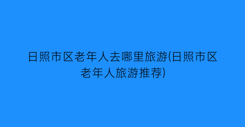 日照市区老年人去哪里旅游(日照市区老年人旅游推荐)