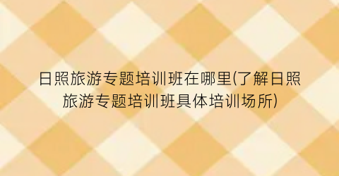 日照旅游专题培训班在哪里(了解日照旅游专题培训班具体培训场所)