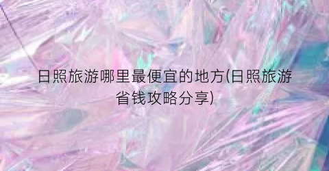 日照旅游哪里最便宜的地方(日照旅游省钱攻略分享)