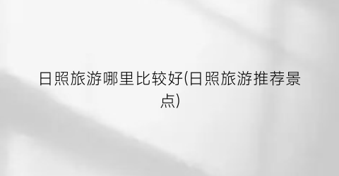 日照旅游哪里比较好(日照旅游推荐景点)