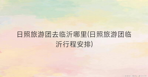 日照旅游团去临沂哪里(日照旅游团临沂行程安排)