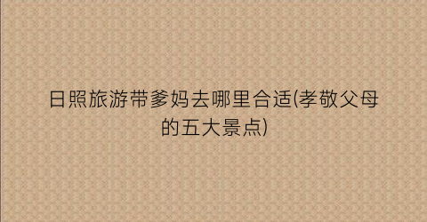 日照旅游带爹妈去哪里合适(孝敬父母的五大景点)