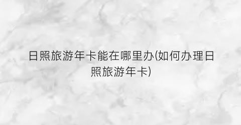 日照旅游年卡能在哪里办(如何办理日照旅游年卡)