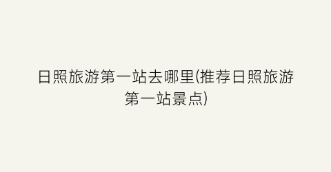 日照旅游第一站去哪里(推荐日照旅游第一站景点)