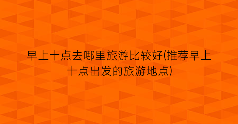 早上十点去哪里旅游比较好(推荐早上十点出发的旅游地点)