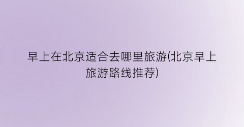 早上在北京适合去哪里旅游(北京早上旅游路线推荐)