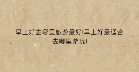 早上好去哪里旅游最好(早上好最适合去哪里游玩)