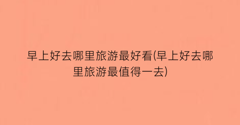早上好去哪里旅游最好看(早上好去哪里旅游最值得一去)