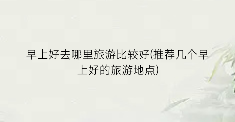 早上好去哪里旅游比较好(推荐几个早上好的旅游地点)