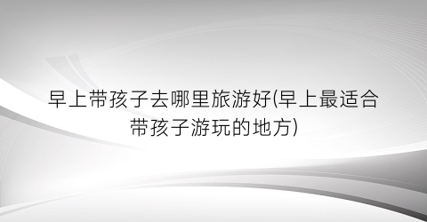 早上带孩子去哪里旅游好(早上最适合带孩子游玩的地方)