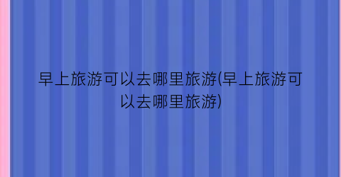 早上旅游可以去哪里旅游(早上旅游可以去哪里旅游)