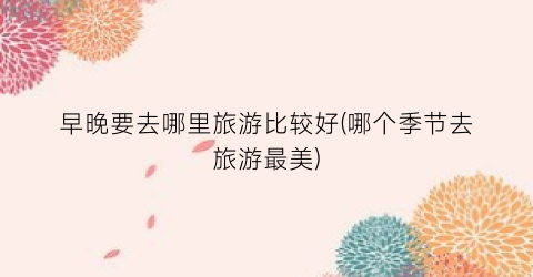 早晚要去哪里旅游比较好(哪个季节去旅游最美)