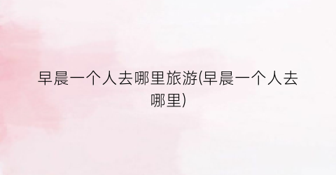 早晨一个人去哪里旅游(早晨一个人去哪里)