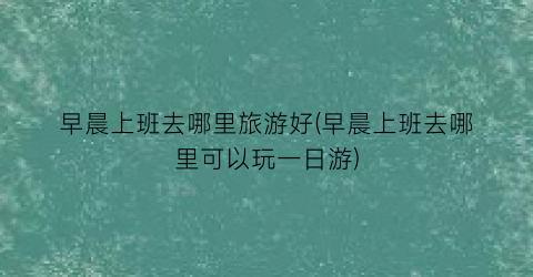 早晨上班去哪里旅游好(早晨上班去哪里可以玩一日游)