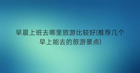 早晨上班去哪里旅游比较好(推荐几个早上能去的旅游景点)