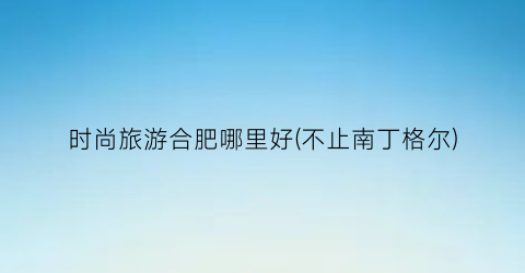 时尚旅游合肥哪里好(不止南丁格尔)
